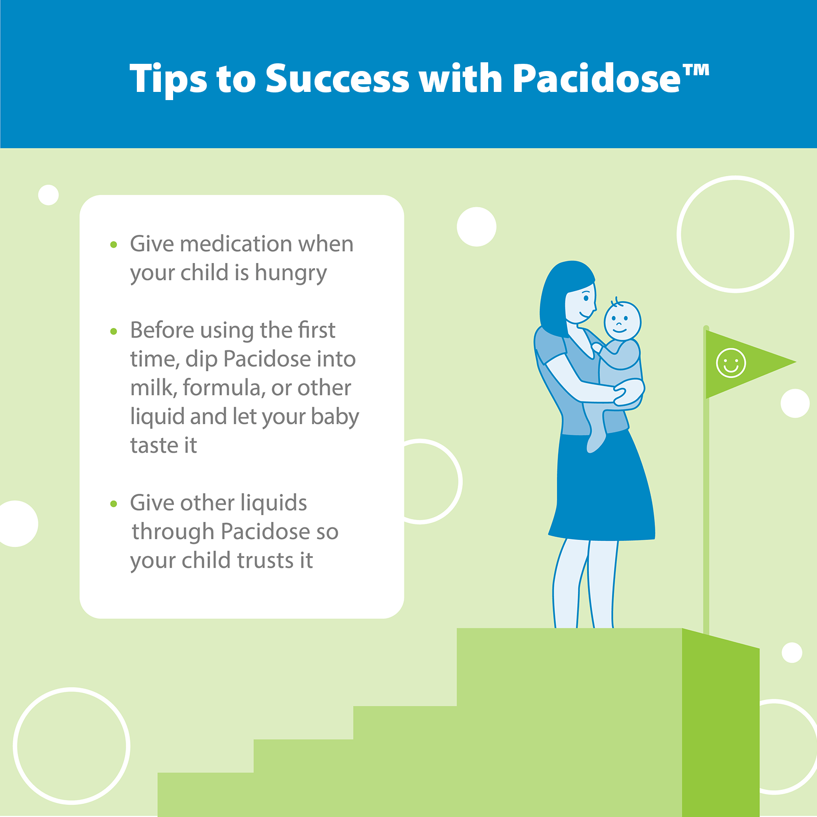 Tips to Success Give medication when your child is hungry. Before using the first time, dip Pacidose into milk, formula, or other liquid and let your baby taste it. Give other liquids through Pacidose so your child trusts it.